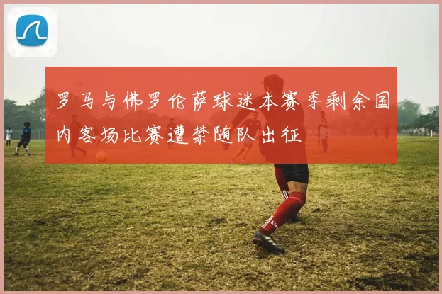 罗马与佛罗伦萨球迷本赛季剩余国内客场比赛遭禁随队出征