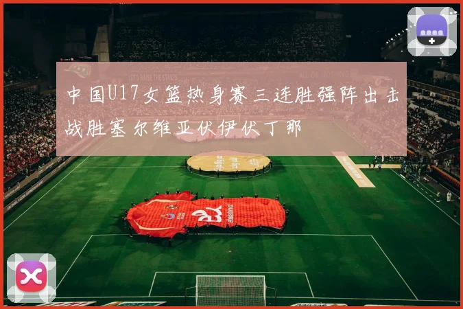 中国U17女篮热身赛三连胜强阵出击战胜塞尔维亚伏伊伏丁那
