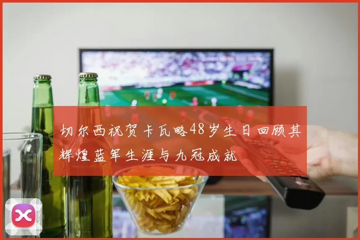 切尔西祝贺卡瓦略48岁生日回顾其辉煌蓝军生涯与九冠成就