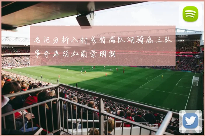 名记分析八村或将离队湖骑鹿三队争夺库明加前景明朗