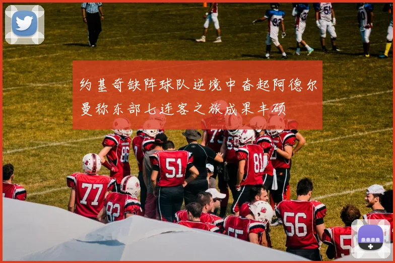约基奇缺阵球队逆境中奋起阿德尔曼称东部七连客之旅成果丰硕