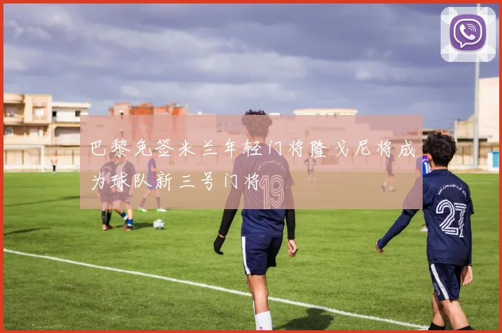 巴黎免签米兰年轻门将隆戈尼将成为球队新三号门将