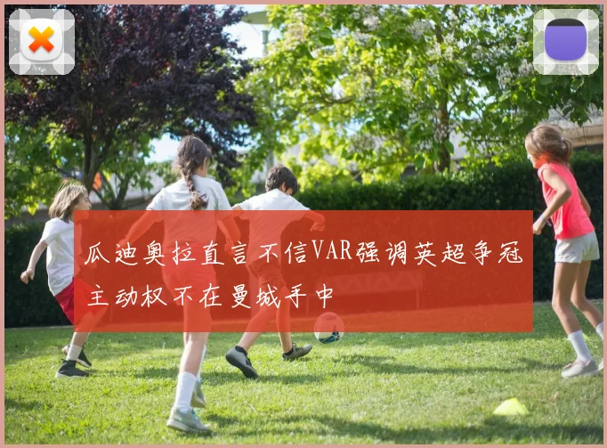 瓜迪奥拉直言不信VAR强调英超争冠主动权不在曼城手中