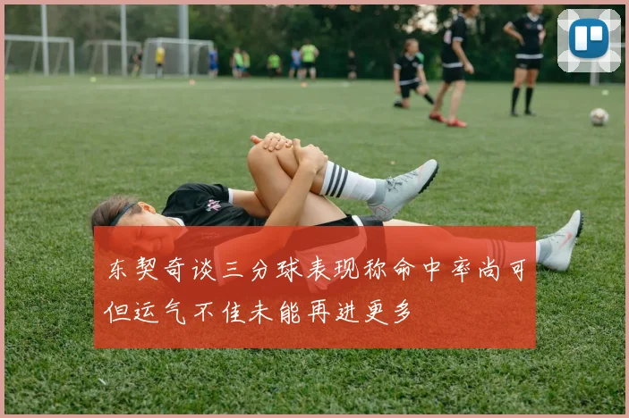 东契奇谈三分球表现称命中率尚可但运气不佳未能再进更多