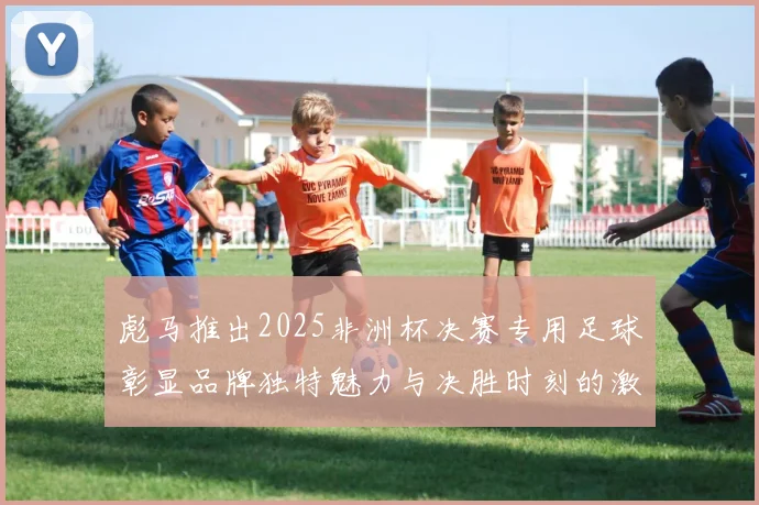 彪马推出2025非洲杯决赛专用足球彰显品牌独特魅力与决胜时刻的激情