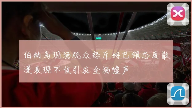 伯纳乌现场观众怒斥姆巴佩态度散漫表现不佳引发全场嘘声