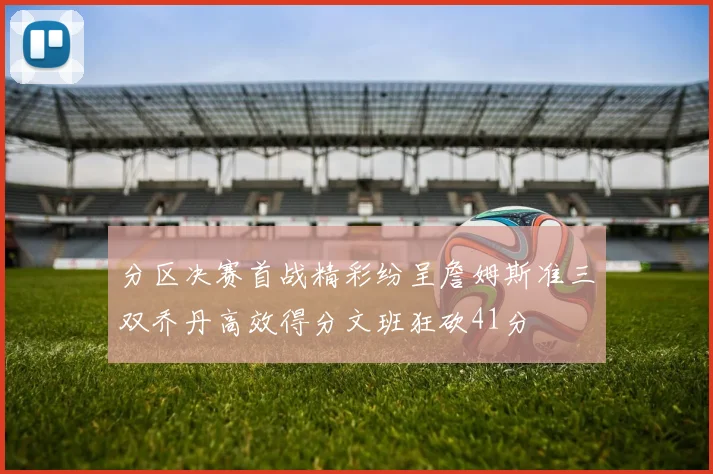 分区决赛首战精彩纷呈詹姆斯准三双乔丹高效得分文班狂砍41分