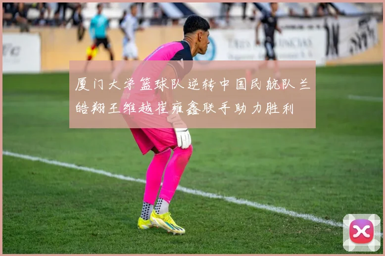 厦门大学篮球队逆转中国民航队兰皓翔王维越崔雍鑫联手助力胜利
